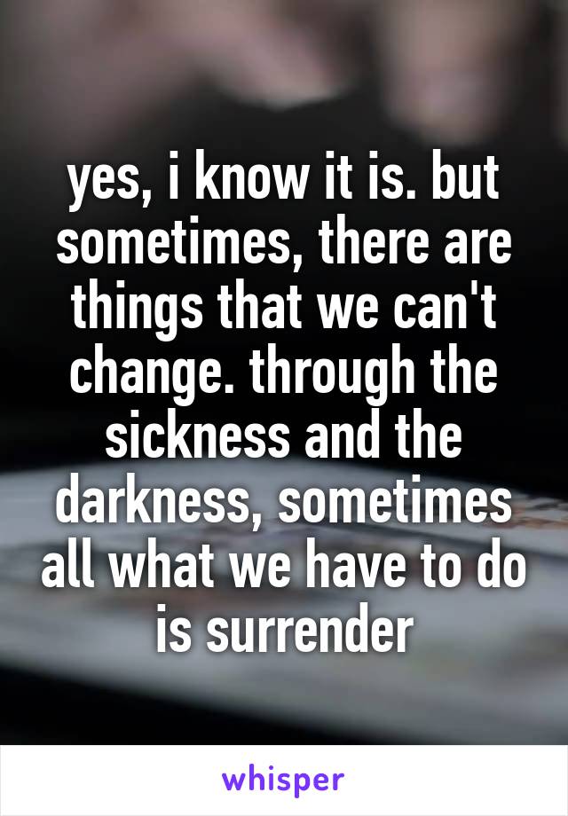 yes, i know it is. but sometimes, there are things that we can't change. through the sickness and the darkness, sometimes all what we have to do is surrender