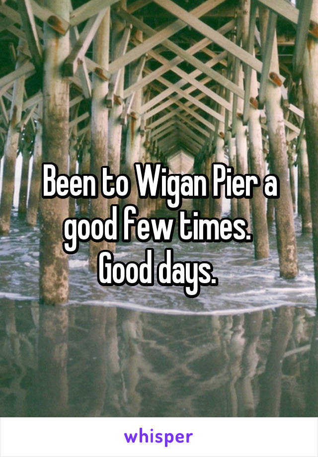 Been to Wigan Pier a good few times. 
Good days. 
