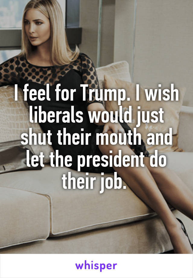 I feel for Trump. I wish liberals would just shut their mouth and let the president do their job. 