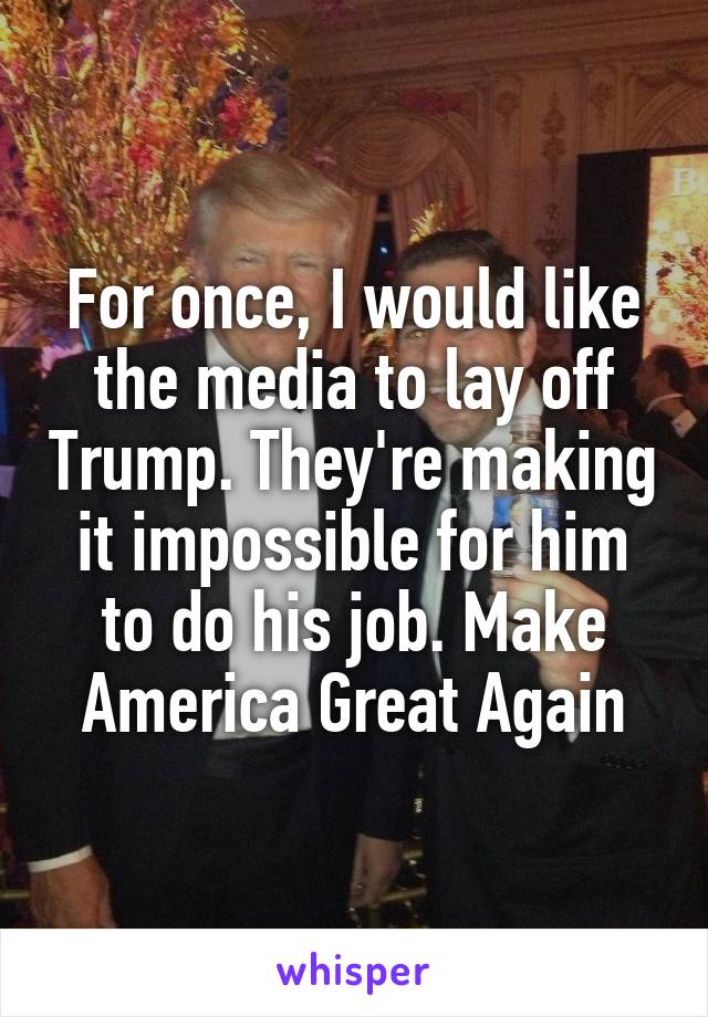 For once, I would like the media to lay off Trump. They're making it impossible for him to do his job. Make America Great Again