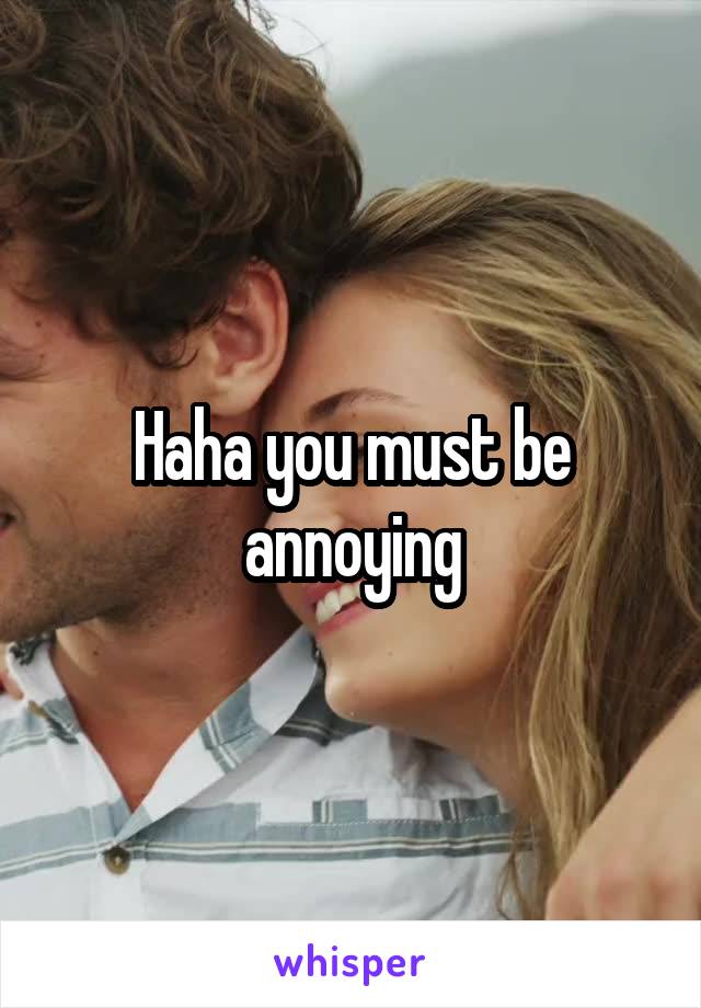 Haha you must be annoying