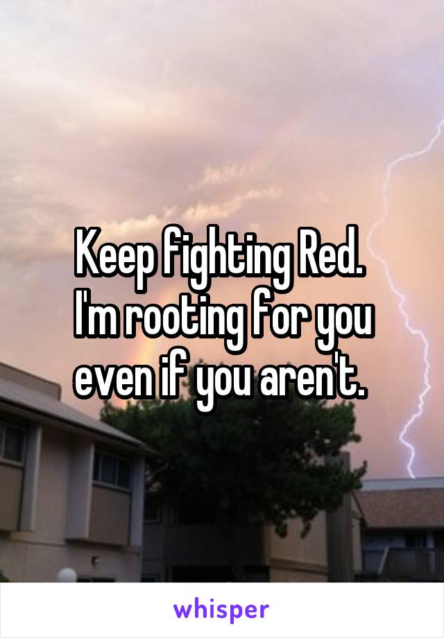 Keep fighting Red. 
I'm rooting for you even if you aren't. 