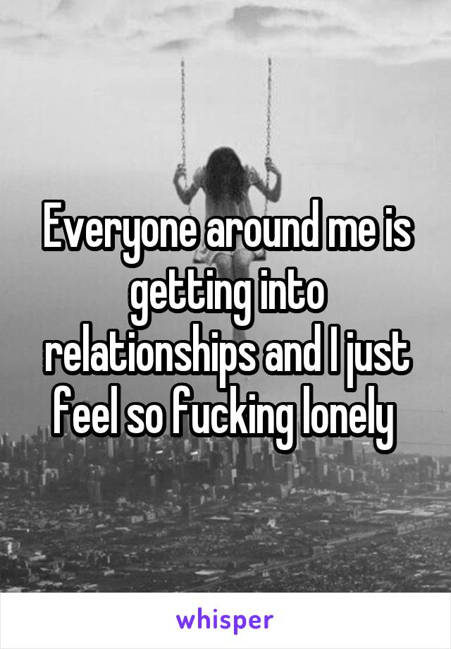 Everyone around me is getting into relationships and I just feel so fucking lonely 