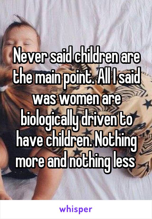 Never said children are the main point. All I said was women are biologically driven to have children. Nothing more and nothing less 