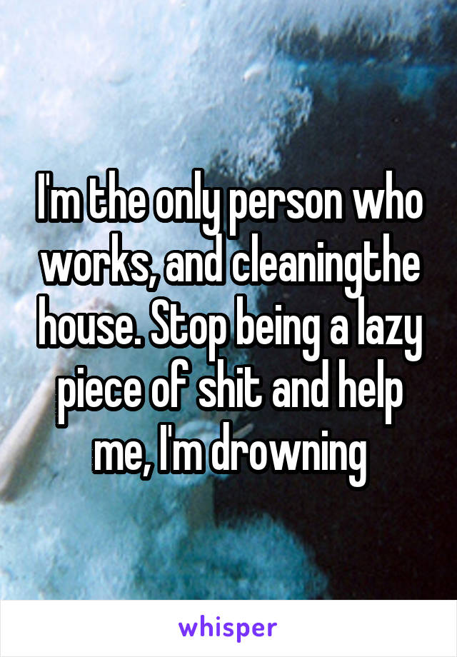 I'm the only person who works, and cleaningthe house. Stop being a lazy piece of shit and help me, I'm drowning