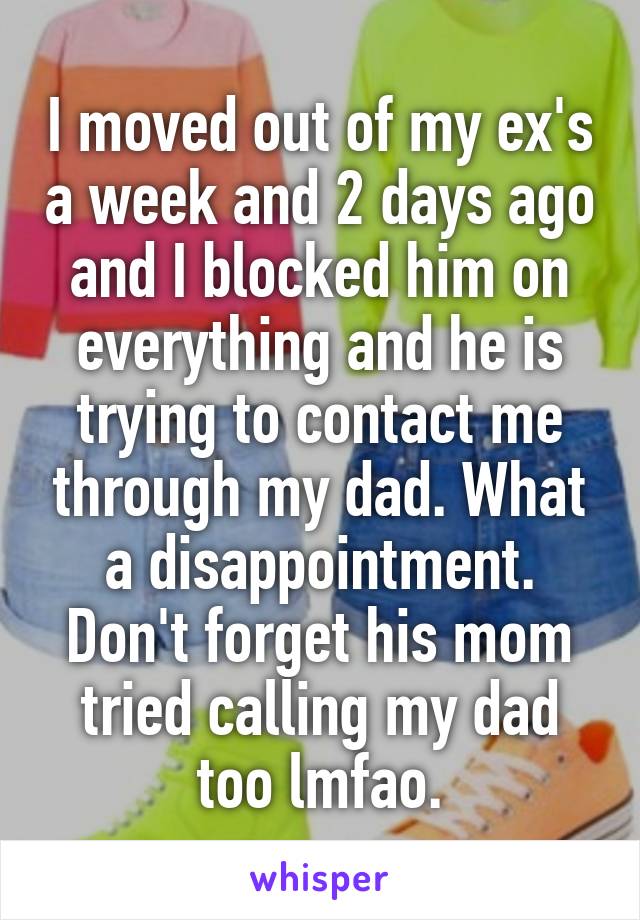 I moved out of my ex's a week and 2 days ago and I blocked him on everything and he is trying to contact me through my dad. What a disappointment. Don't forget his mom tried calling my dad too lmfao.