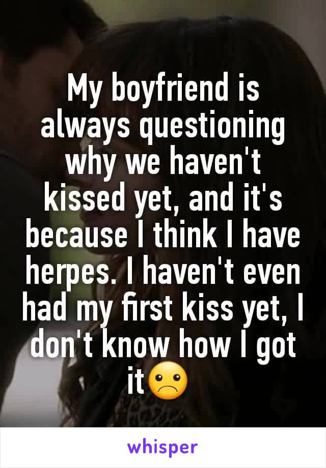 My boyfriend is always questioning why we haven't kissed yet, and it's because I think I have herpes. I haven't even had my first kiss yet, I don't know how I got it☹ 