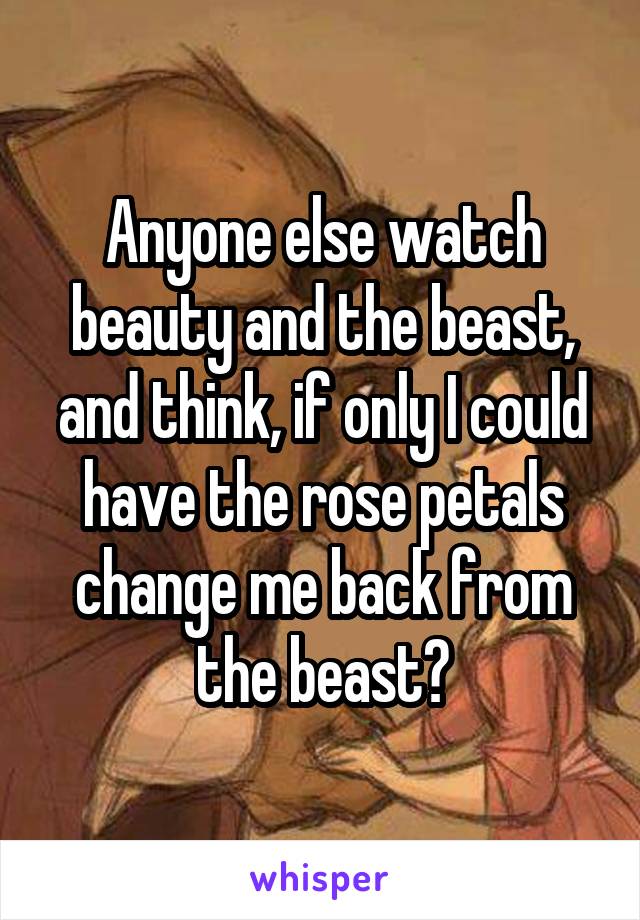 Anyone else watch beauty and the beast, and think, if only I could have the rose petals change me back from the beast?