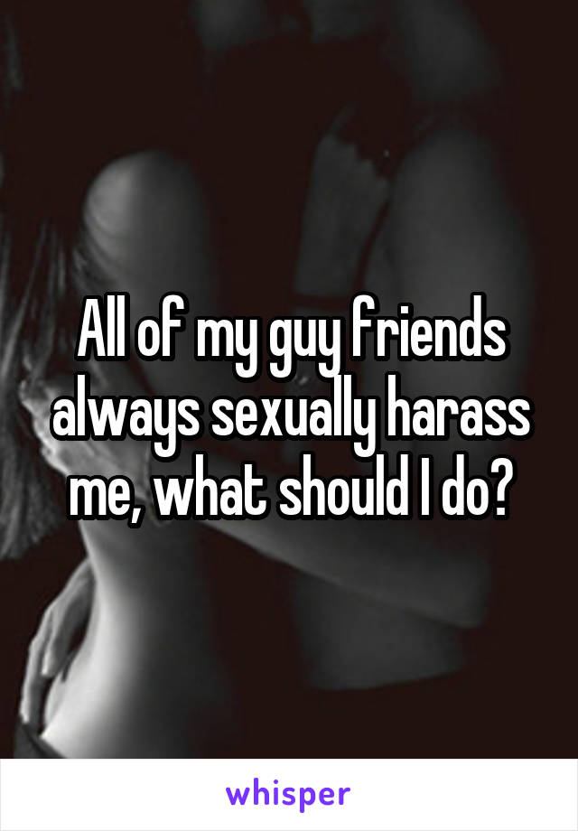 All of my guy friends always sexually harass me, what should I do?