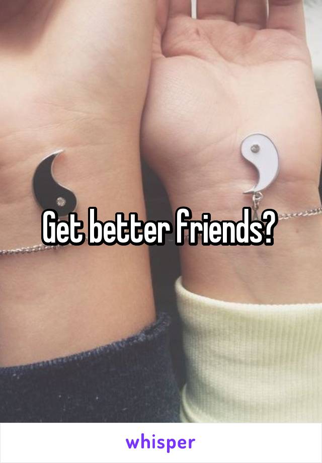 Get better friends? 