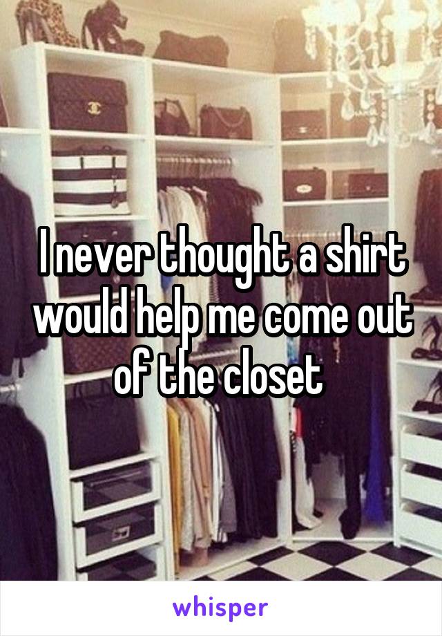 I never thought a shirt would help me come out of the closet 