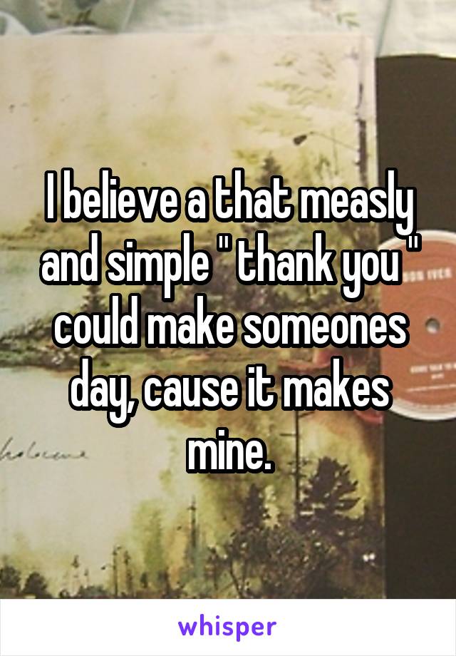 I believe a that measly and simple " thank you " could make someones day, cause it makes mine.