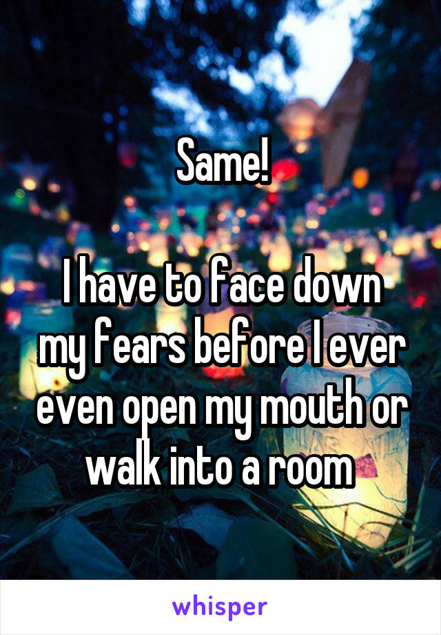 Same!

I have to face down my fears before I ever even open my mouth or walk into a room 