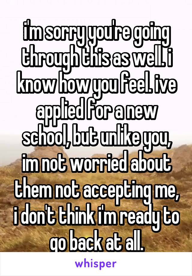 i'm sorry you're going through this as well. i know how you feel. ive applied for a new school, but unlike you, im not worried about them not accepting me, i don't think i'm ready to go back at all.