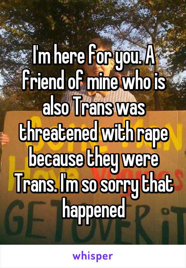 I'm here for you. A friend of mine who is also Trans was threatened with rape because they were Trans. I'm so sorry that happened