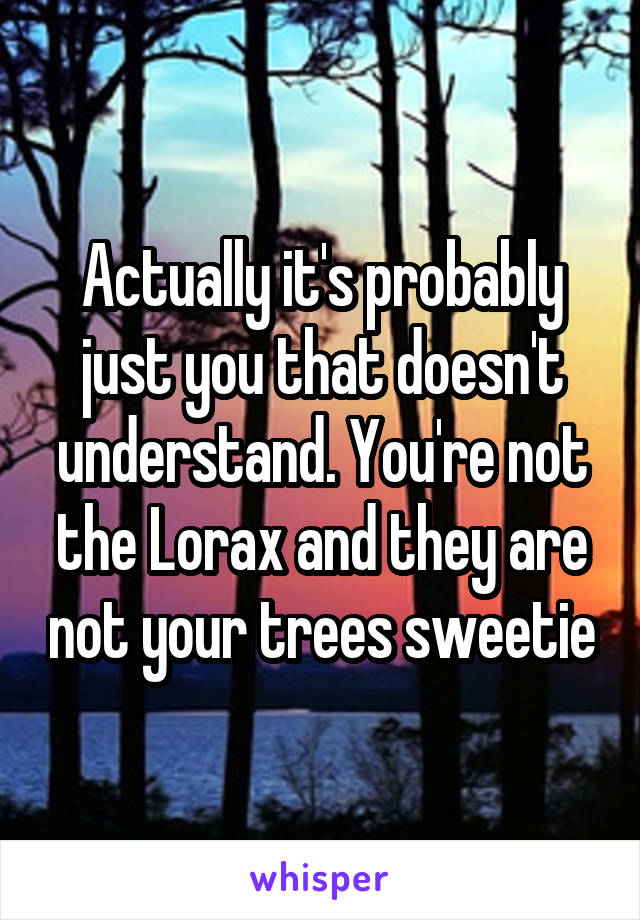 Actually it's probably just you that doesn't understand. You're not the Lorax and they are not your trees sweetie