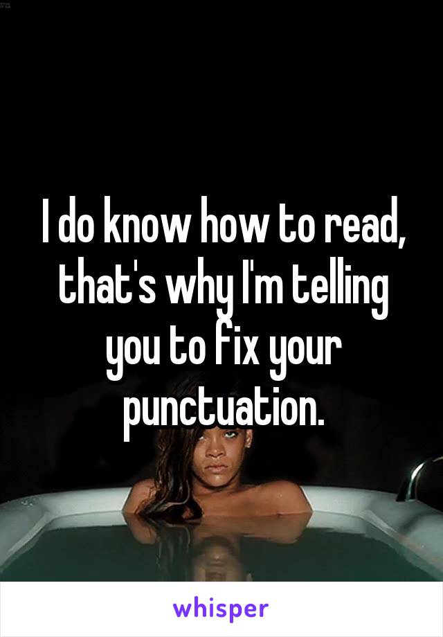 I do know how to read, that's why I'm telling you to fix your punctuation.