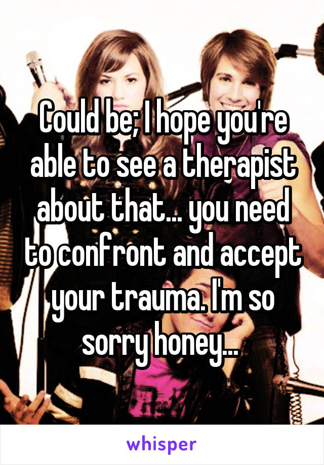 Could be; I hope you're able to see a therapist about that... you need to confront and accept your trauma. I'm so sorry honey... 