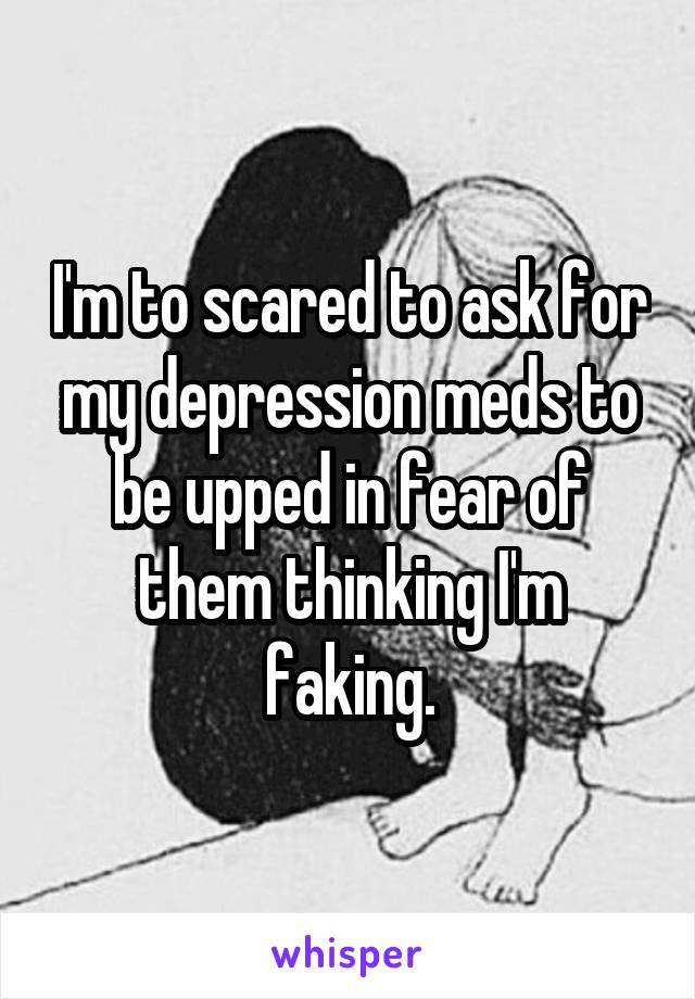 I'm to scared to ask for my depression meds to be upped in fear of them thinking I'm faking.