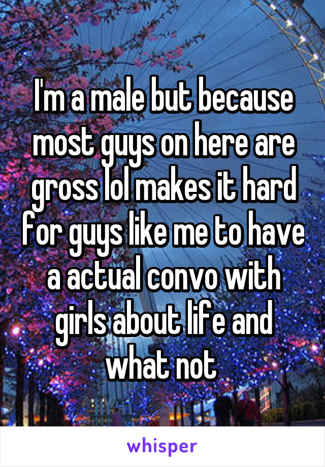 I'm a male but because most guys on here are gross lol makes it hard for guys like me to have a actual convo with girls about life and what not 