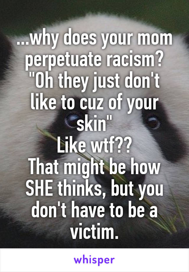 ...why does your mom perpetuate racism?
"Oh they just don't like to cuz of your skin"
Like wtf??
That might be how SHE thinks, but you don't have to be a victim.