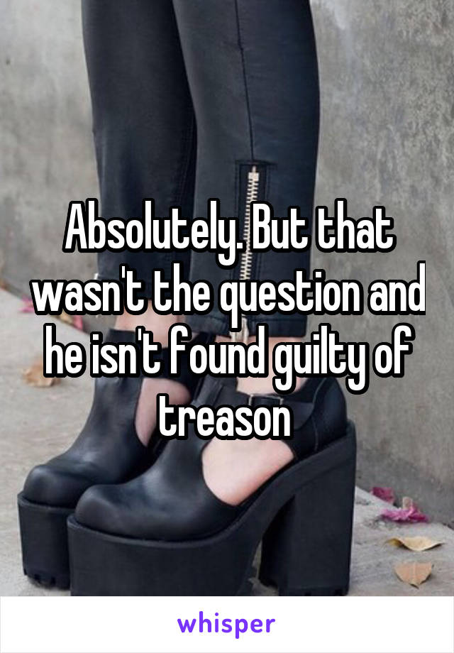 Absolutely. But that wasn't the question and he isn't found guilty of treason 
