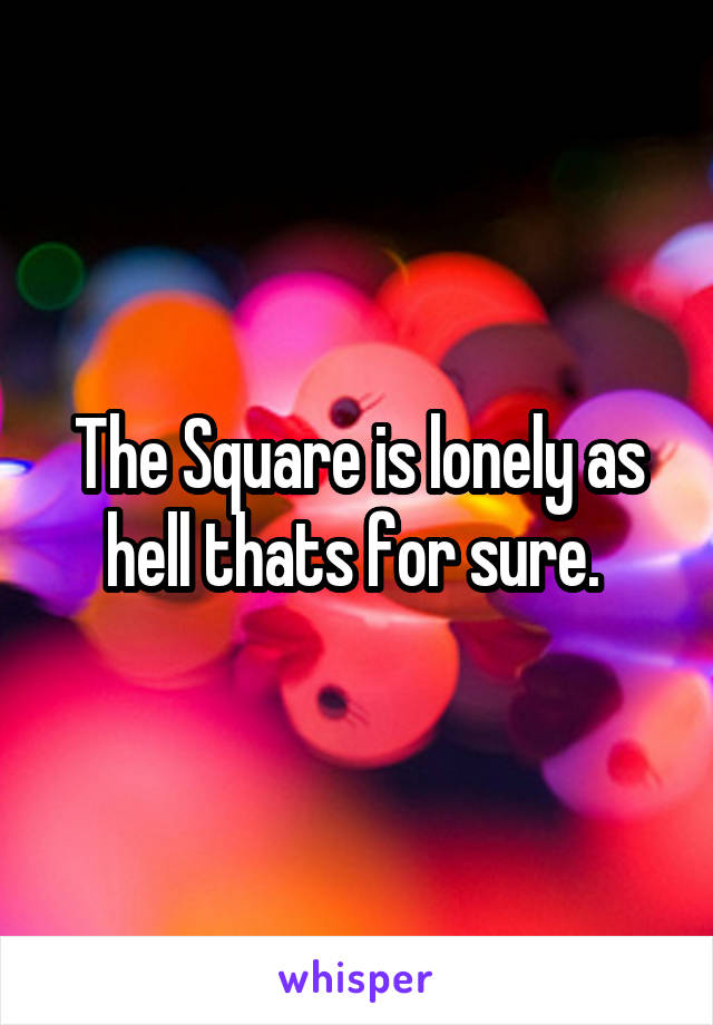 The Square is lonely as hell thats for sure. 