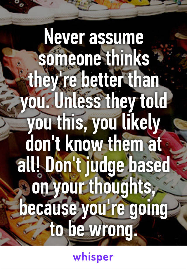 Never assume someone thinks they're better than you. Unless they told you this, you likely don't know them at all! Don't judge based on your thoughts, because you're going to be wrong.