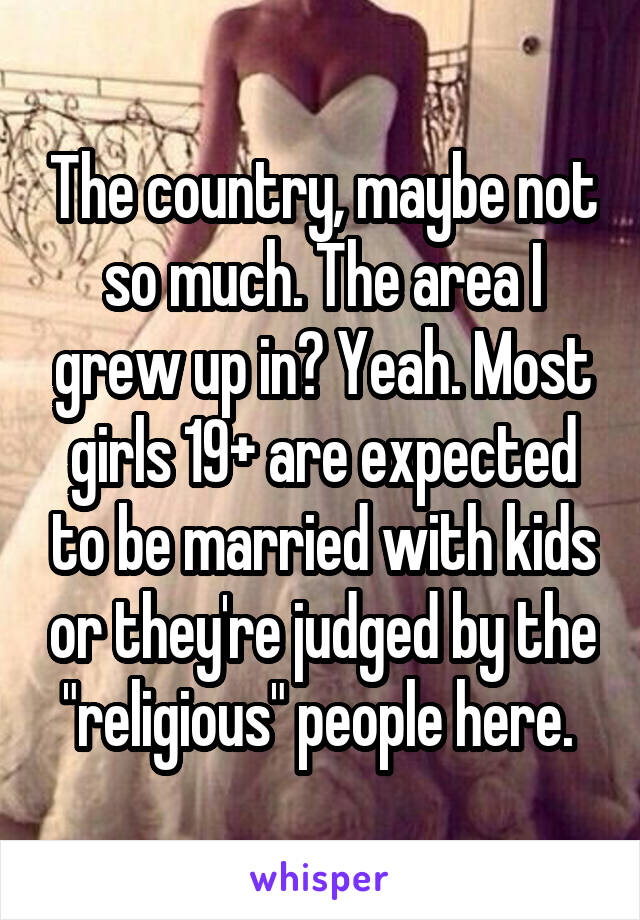 The country, maybe not so much. The area I grew up in? Yeah. Most girls 19+ are expected to be married with kids or they're judged by the "religious" people here. 