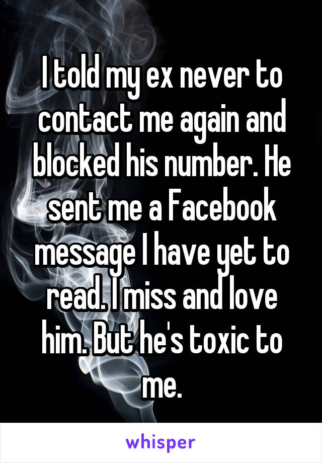 I told my ex never to contact me again and blocked his number. He sent me a Facebook message I have yet to read. I miss and love him. But he's toxic to me.