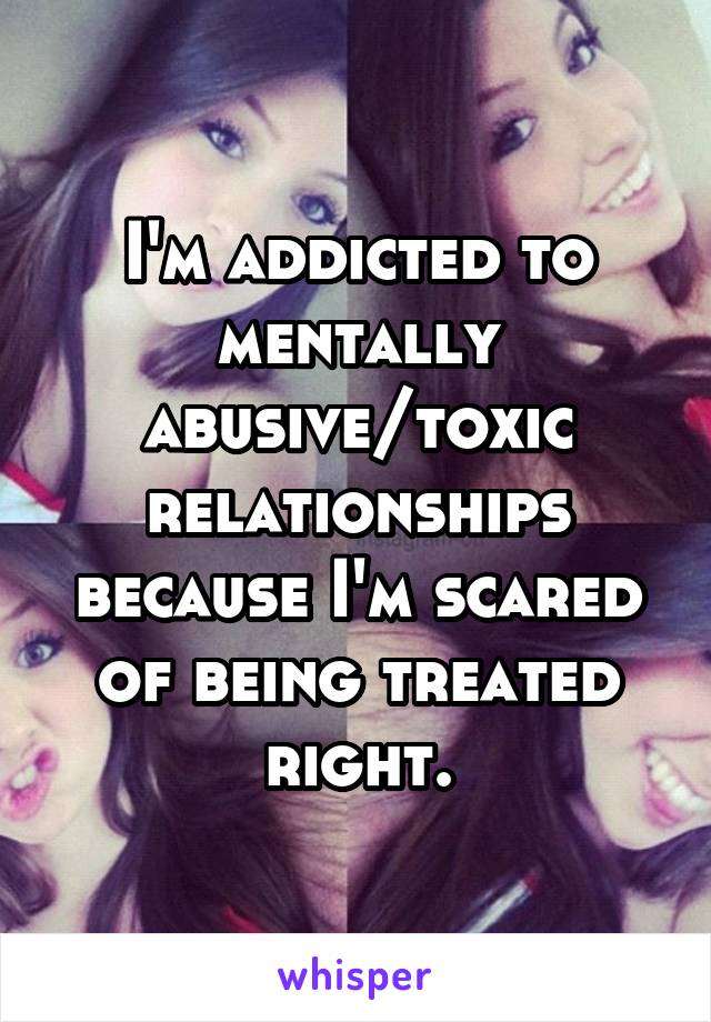 I'm addicted to mentally abusive/toxic relationships because I'm scared of being treated right.