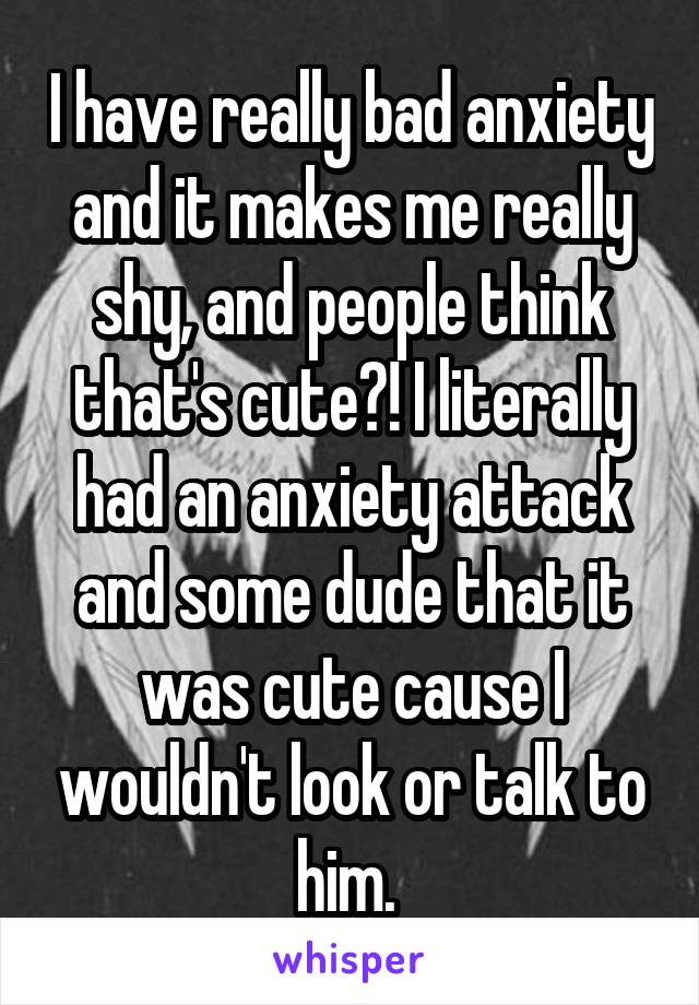 I have really bad anxiety and it makes me really shy, and people think that's cute?! I literally had an anxiety attack and some dude that it was cute cause I wouldn't look or talk to him. 