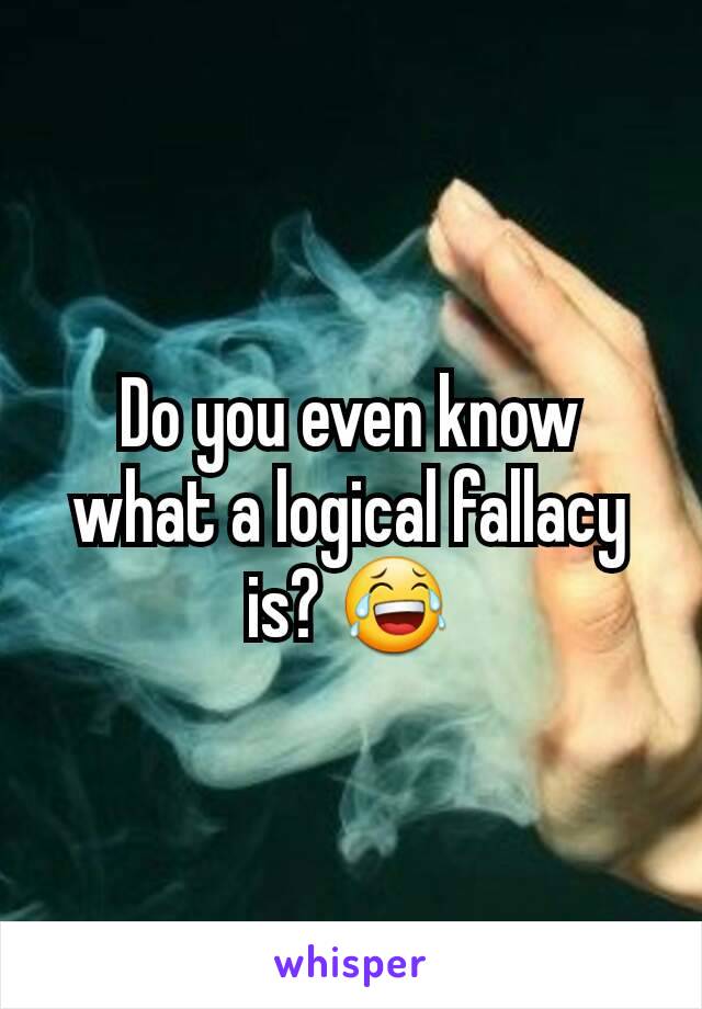 Do you even know what a logical fallacy is? 😂