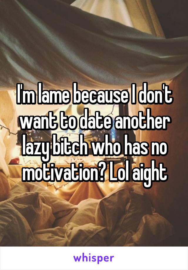 I'm lame because I don't want to date another lazy bitch who has no motivation? Lol aight