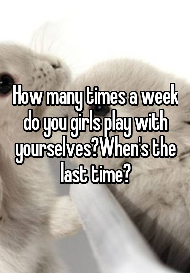 how-many-times-a-week-do-you-girls-play-with-yourselves-when-s-the-last