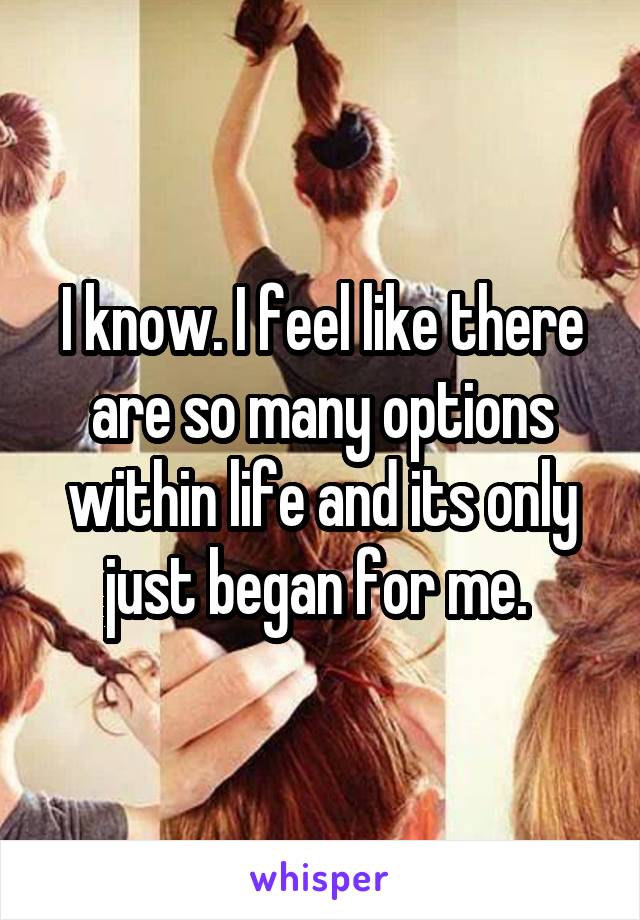 I know. I feel like there are so many options within life and its only just began for me. 