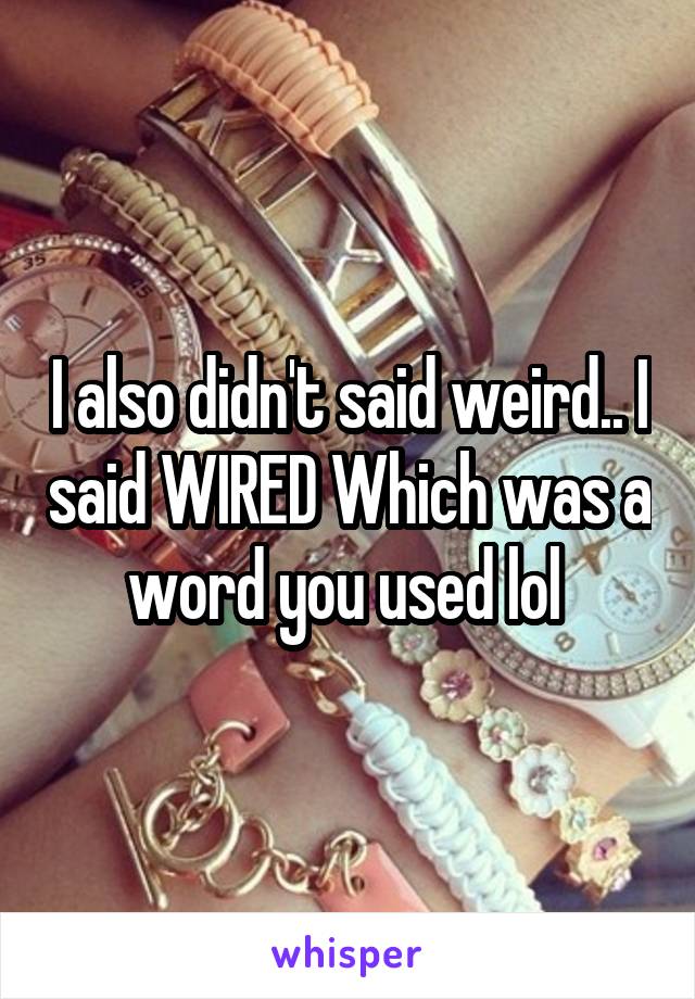 I also didn't said weird.. I said WIRED Which was a word you used lol 