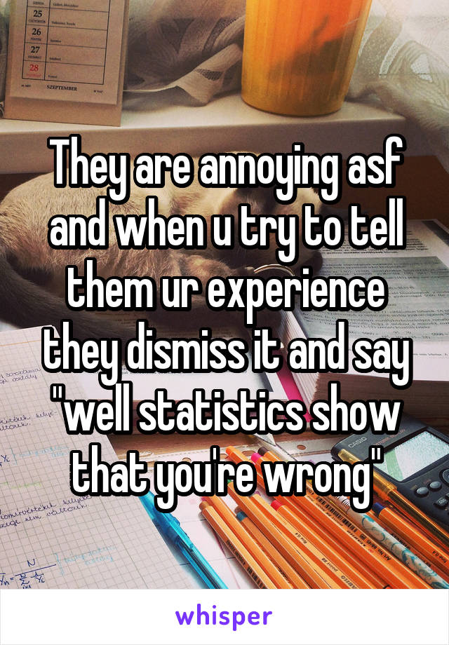 They are annoying asf and when u try to tell them ur experience they dismiss it and say "well statistics show that you're wrong"