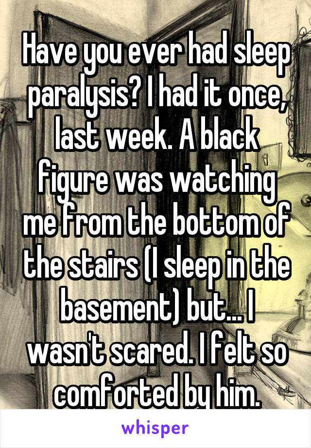 Have you ever had sleep paralysis? I had it once, last week. A black figure was watching me from the bottom of the stairs (I sleep in the basement) but... I wasn't scared. I felt so comforted by him.