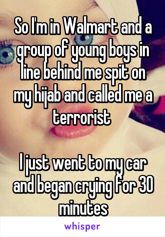 So I'm in Walmart and a group of young boys in line behind me spit on my hijab and called me a terrorist 

I just went to my car and began crying for 30 minutes