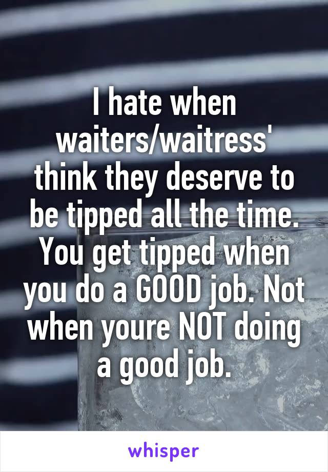 I hate when waiters/waitress' think they deserve to be tipped all the time. You get tipped when you do a GOOD job. Not when youre NOT doing a good job.