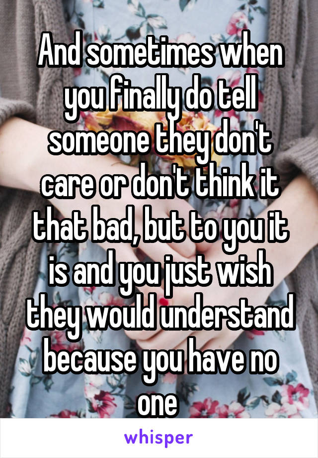 And sometimes when you finally do tell someone they don't care or don't think it that bad, but to you it is and you just wish they would understand because you have no one 