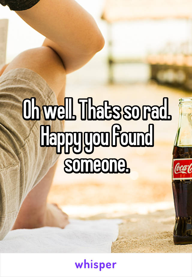 Oh well. Thats so rad. Happy you found someone.