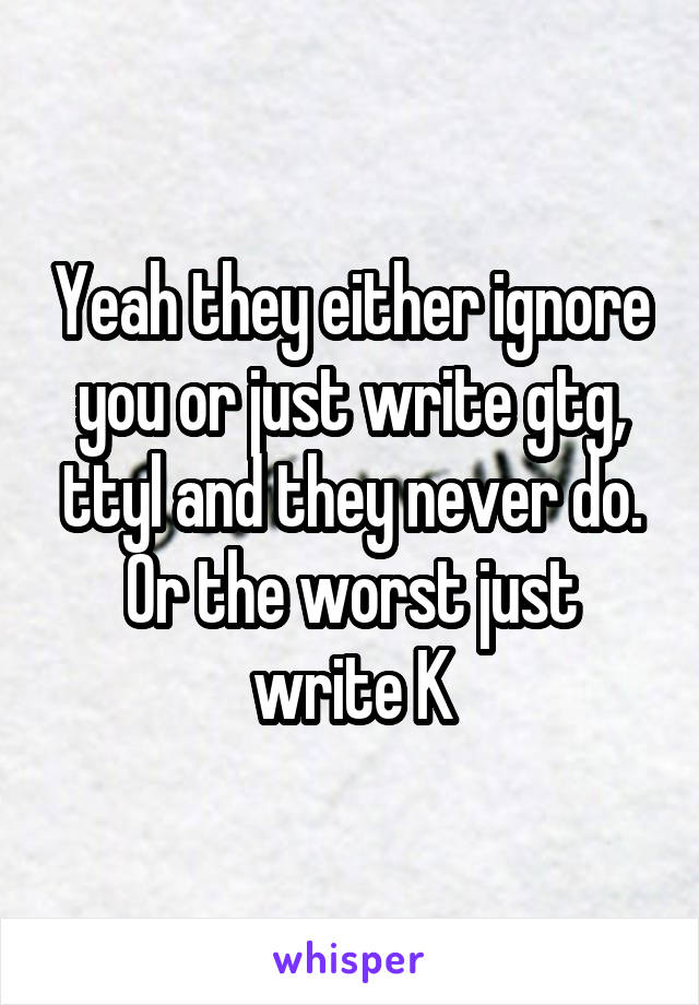 Yeah they either ignore you or just write gtg, ttyl and they never do. Or the worst just write K