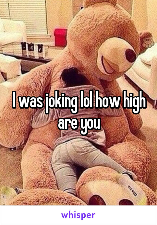 I was joking lol how high are you