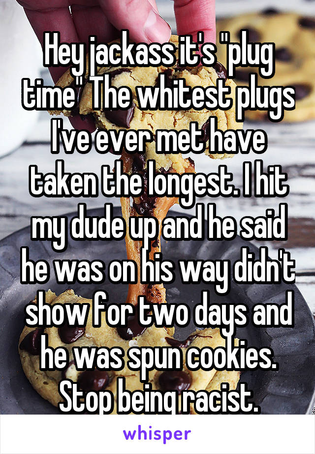 Hey jackass it's "plug time" The whitest plugs I've ever met have taken the longest. I hit my dude up and he said he was on his way didn't show for two days and he was spun cookies. Stop being racist.