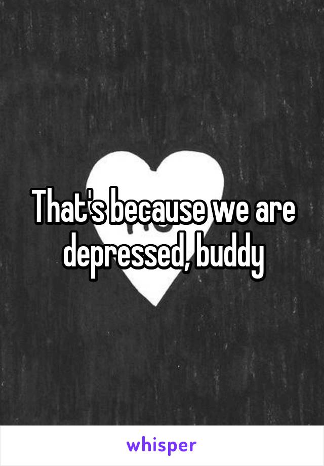 That's because we are depressed, buddy