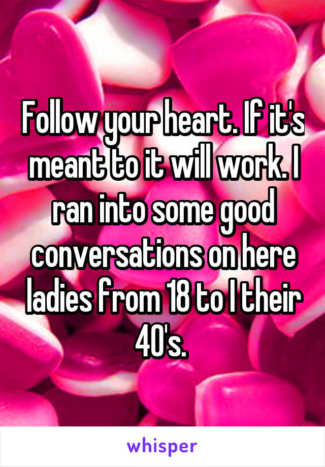 Follow your heart. If it's meant to it will work. I ran into some good conversations on here ladies from 18 to I their 40's. 