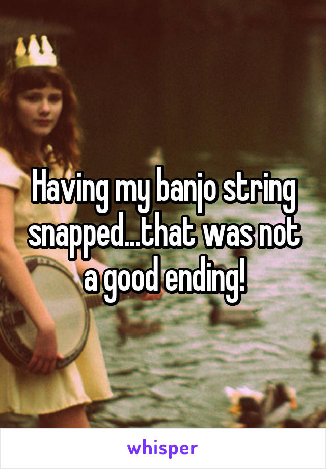 Having my banjo string snapped...that was not a good ending!