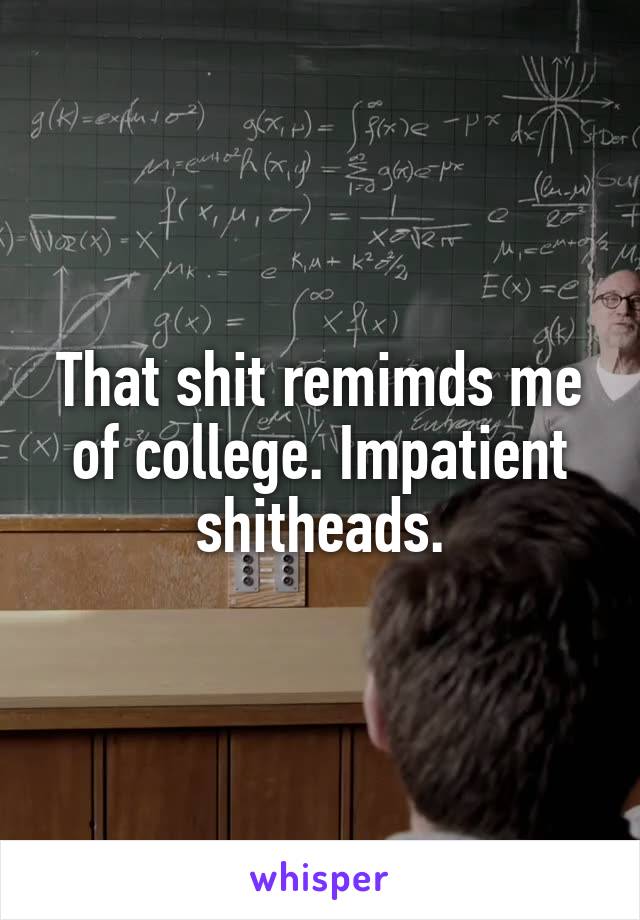 That shit remimds me of college. Impatient shitheads.